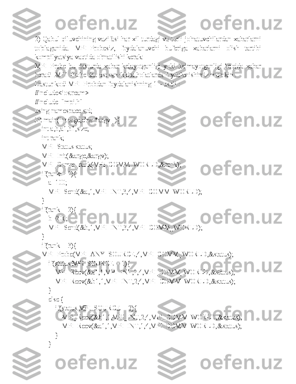 2) Qabul qiluvchining vazifasi har xil turdagi va turli jo'natuvchilardan xabarlarni
to'plaganida.   MPI_Probesiz,   foydalanuvchi   buferiga   xabarlarni   olish   tartibi
kompilyatsiya vaqtida o'rnatilishi kerak:
MPI_Probe   bu   dasturda   xabar   kelayotganligi   yoki   kelmayotganligi   haqida   xabar
beradi .MPI_Probe dan asosan ikkita holatlarda foydalanishimiz mumkin .
Dastur kodi MPI_Probdan foydalanishning 1 – usuli :
#include<iostream>
#include  "mpi.h"
using namespace std;
int main(int argc,char *argv[]){
    int a,b,a1,b1,size;
    int rank;
    MPI_Status status;
    MPI_Init(&argc,&argv);
    MPI_Comm_rank(MPI_COMM_WORLD,&rank);
    if(rank==1){
        a=100;
        MPI_Send(&a,1,MPI_INT,3,4,MPI_COMM_WORLD);
    }
    if(rank==2){
        b=200;
        MPI_Send(&b,1,MPI_INT,3,4,MPI_COMM_WORLD);
    }
    if(rank==3){
    MPI_Probe(MPI_ANY_SOURCE,4,MPI_COMM_WORLD,&status);
        if(status.MPI_SOURCE==1){
            MPI_Recv(&a1,1,MPI_INT,1,4,MPI_COMM_WORLD,&status);
            MPI_Recv(&b1,1,MPI_INT,2,4,MPI_COMM_WORLD,&status);
        }
        else {
            if(status.MPI_SOURCE==2){
                MPI_Recv(&b1,1,MPI_INT,2,4,MPI_COMM_WORLD,&status);
                MPI_Recv(&a1,1,MPI_INT,1,4,MPI_COMM_WORLD,&status);
            }
        } 