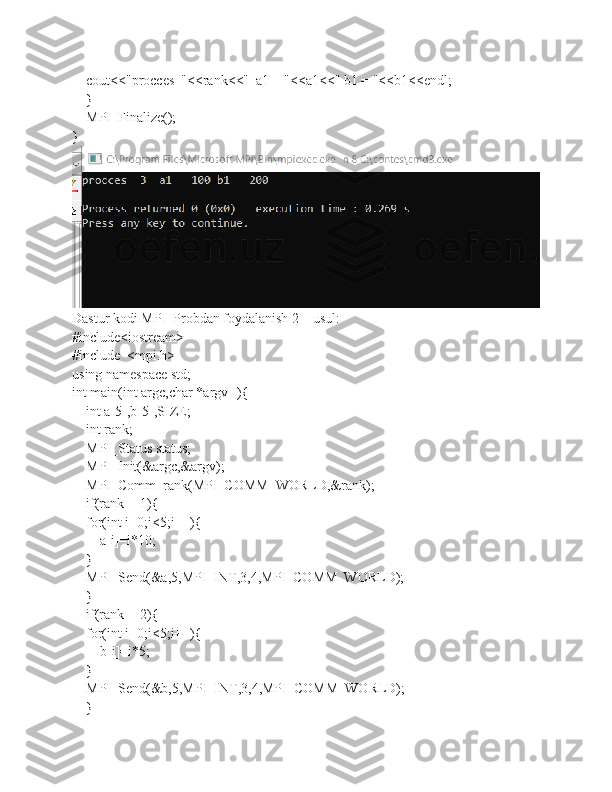     cout<<"procces  "<<rank<<"  a1 = "<<a1<<" b1 = "<<b1<<endl;
    }
    MPI_Finalize();
}
Dastur kodi MPI_Probdan foydalanish 2 – usul:
#include<iostream>
#include  <mpi.h>
using namespace std;
int main(int argc,char *argv[]){
    int a[5],b[5],SIZE;
    int rank;
    MPI_Status status;
    MPI_Init(&argc,&argv);
    MPI_Comm_rank(MPI_COMM_WORLD,&rank);
    if(rank==1){
    for(int i=0;i<5;i++){
        a[i]=i*10;
    }
    MPI_Send(&a,5,MPI_INT,3,4,MPI_COMM_WORLD);
    }
    if(rank==2){
    for(int i=0;i<5;i++){
        b[i]=i*5;
    }
    MPI_Send(&b,5,MPI_INT,3,4,MPI_COMM_WORLD);
    } 