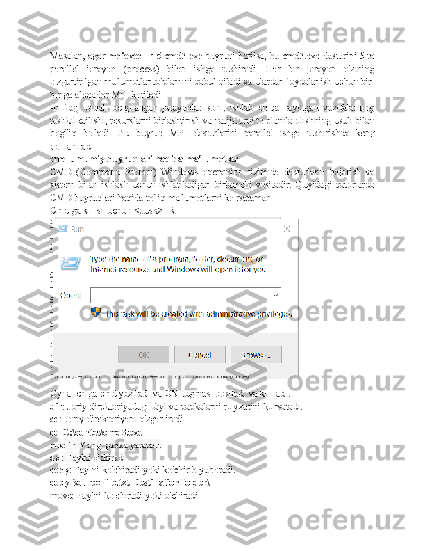 Masalan, agar   mpiexec -n 5   cmd3.exe buyruqi berilsa, bu cmd3.exe dasturini 5 ta
parallel   jarayon   (process)   bilan   ishga   tushiradi.   Har   bir   jarayon   o'zining
o'zgartirilgan ma'lumotlar to'plamini qabul qiladi va ulardan foydalanish uchun bir-
biriga aloqador MPI kutiladi.
-n   flagi   orqali   belgilangan   jarayonlar   soni,   ishlab   chiqarilayotgan   vazifalarning
tashkil etilishi, resurslarni birlashtirish va natijalarni to'plamla olishning usuli bilan
bog'liq   bo'ladi.   Bu   buyruq   MPI   dasturlarini   parallel   ishga   tushirishda   keng
qo'llaniladi.
cmd umumiy buyruqlari haqida ma’lumotlar
CMD   (Command   Prompt)   Windows   operatsion   tizimida   dasturlarni   bajarish   va
sistem   bilan   ishlash   uchun   ishlatiladigan   birlamchi   vositadir.  Quyidagi   qatorlarda
CMD buyruqlari haqida to'liq ma'lumotlarni ko'rsataman:
Cmd ga kirish uchun <pusk>+R
Oyna ichiga cmd yoziladi va  OK  tugmasi bosiladi va kiriladi.
dir : Joriy direktoriyadagi fayl va papkalarni ro'yxatini ko'rsatadi.
cd : Joriy direktoriyani o'zgartiradi.
cd C:\contes\cmd3.exe
mkdir : Yangi papka yaratadi.
del : Faylni o'chiradi
copy : Faylni ko'chiradi yoki ko'chirib yuboradi.
copy SourceFile.txt DestinationFolder\
move: Faylni ko'chiradi yoki o'chiradi. 