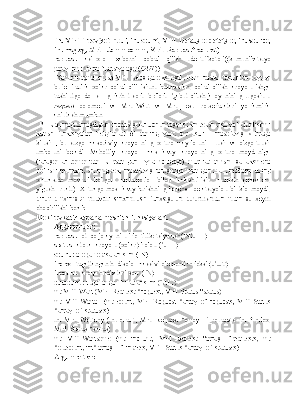 • Int MPI_Irecv(void*buf, int count, MPI_Datatype datatype, int source,
int msgtag, MPI_Comm comm, MPI_Request*request)
• request :   asinxron   xabarni   qabul   qilish   identifikatori((komunikatsiya
jarayonini identifikatsiyalaydi( OUT ))
•  Xabarni qabul qilish MPI_Recv ga o'xshaydi, lekin pastki dasturdan qaytish
bufer   bufida   xabar   qabul   qilinishini   kutmasdan,   qabul   qilish   jarayoni   ishga
tushirilgandan so'ng darhol sodir bo'ladi. Qabul qilish jarayonining tugashini
request   parametri   va   MPI_Wait   va   MPI_Test   protseduralari   yordamida
aniqlash mumkin.
. Bloklanmaganmaydigan operatsiyalar uchun tayyorlikni tekshirish va bajarilishini
kutish   funktsiyalari   belgilanadi.Aloqaning   yana   bir   usuli   -   masofaviy   xotiraga
kirish   ,   bu   sizga   masofaviy   jarayonning   xotira   maydonini   o'qish   va   o'zgartirish
imkonini   beradi.   Mahalliy   jarayon   masofaviy   jarayonning   xotira   maydoniga
(jarayonlar   tomonidan   ko'rsatilgan   oyna   ichidagi)   murojat   qilishi   va   aksincha
bo’lishi mumkin, shuningdek, masofaviy jarayonga uzatilgan ma'lumotlarni uning
xotirasida   mavjud   bo'lgan   ma'lumotlar   bilan   birlashtirishi   mumkin   (masalan,
yig'ish orqali). Xotiraga masofaviy kirishning barcha operatsiyalari bloklanmaydi,
biroq   blokirovka   qiluvchi   sinxronlash   funksiyalari   bajarilishidan   oldin   va   keyin
chaqirilishi kerak.
Blokirovkasiz xabar almashish funksiyalari.
• Argumentlar:
• request  : aloqa jarayonini identifikatsiyalash(INOUT)
• status  : aloqa jarayoni (xabar) holati (OUT)
• count  : aloqa hodisalari soni (IN)
• index  : tugallangan hodisalar massivi elementi indeksi (OUT)
• incount  : aloqa hodisalari soni (IN)
• outcount  : tugallangan holatlar soni (OUT)
• int MPI_Wait (MPI_Request *request, MPI_Status *status)
• int   MPI_Waitall   (int   count,   MPI_Request   *array_of_requests,   MPI_Status
*array_of_statuses)
• int   MPI_Waitany   (int   count,   MPI_Request   *array_of_requests,   int   *index,
MPI_Status *status)
• int   MPI_Waitsome   (int   incount,   MPI_Request   *array_of_requests,   int
*outcount, int* array_of_indices, MPI_Status *array_of_statuses)
• Argumentlar: 