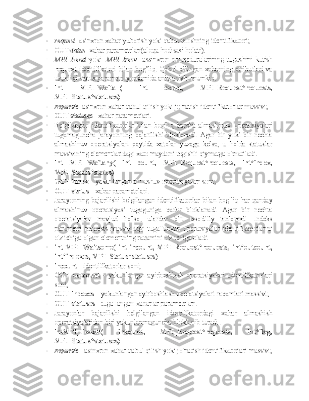 • request –asinxron xabar yuborish yoki qabul qilishning identifikatori;
• OUT status –xabar parametrlari(aloqa hodisasi holati).
• MPI_Isend   yoki     MPI_Irecv     assinxron   protseduralarining   tugashini   kutish
request   identifikatori bilan bog’liq. Qabul qilingan xabarning atributlari va
uzunligi status parametri yordamida aniqlanishi mumkin.
• int   MPI_Waitall(   int   count,   MPI_Request*requests,
MPI_Status*statuses)
• requests –asinxron xabar qabul qilish yoki jo'natish identifikatorlar massivi;
• OUT statuses  –xabar parametrlari.
• Belgilangan   identifikatorlar   bilan   bog'liq   barcha   almashinuv   operatsiyalari
tugamaguncha   jarayonning   bajarilishi   bloklanadi.   Agar   bir   yoki   bir   nechta
almashinuv   operatsiyalari   paytida   xatolar   yuzaga   kelsa,   u   holda   statuslar
massivining elementlaridagi xato maydoni tegishli qiymatga o'rnatiladi.
• int   MPI_Waitany(   int   count,   MPI_Request*requests,   int*index,
MPI_Status*status)
• OUT index  – yakunlangan almashuv operatsiyalari soni;
• OUT status  - xabar parametrlari.
• Jarayonning bajarilishi  belgilangan identifikatorlar  bilan bog'liq har qanday
almashinuv   operatsiyasi   tugaguniga   qadar   bloklanadi.   Agar   bir   nechta
operatsiyalar   mavjud   bo'lsa,   ulardan   biri   tasodifiy   tanlanadi.   Indeks
parametri   requests   massividagi   tugallangan   operatsiyalar   identifikatorlarini
o'z ichiga olgan elementning raqamini o'z ichiga oladi.
• int   MPI_Waitsome(   int   incount,   MPI_Request*requests,   int*outcount,
int*indexes, MPI_Status*statuses)
• incount  - identifikatorlar soni;
• OUT   outcount   -   yakunlangan   ayirboshlash   operatsiyalari   identifikatorlari
soni;
• OUT indexes  – yakunlangan ayirboshlash operatsiyalari raqamlari massivi;
• OUT statuses  - tugallangan xabarlar parametrlari.
• Jarayonlar   bajarilishi   belgilangan   identifikatordagi   xabar   almashish
operatsiyalaridan biri yakunlanmaguncha bloklanib turadi . 
• intMPI_Testall(   intcount,   MPI_Request*requests,   int*flag,
MPI_Status*statuses)
• requests   - asinxron xabar qabul qilish yoki jo'natish identifikatorlari massivi; 