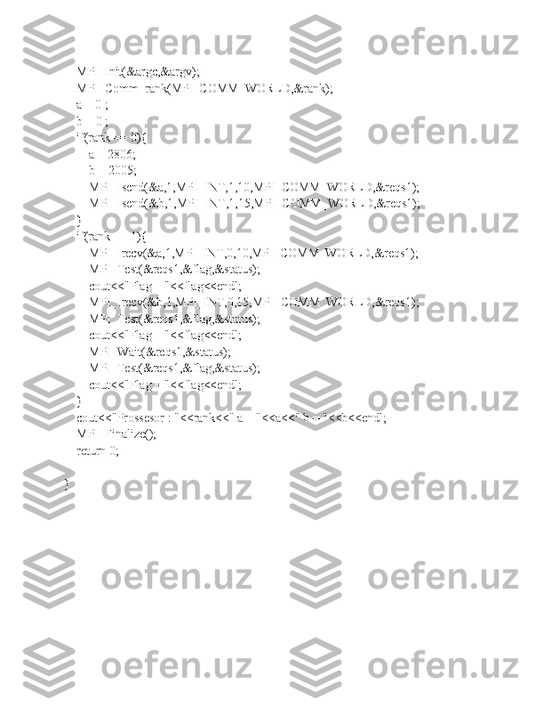    MPI_Init(&argc,&argv);
    MPI_Comm_rank(MPI_COMM_WORLD,&rank);
    a = 0 ;
    b = 0 ;
    if(rank == 0){
        a = 2806;
        b = 2005;
        MPI_Isend(&a,1,MPI_INT,1,10,MPI_COMM_WORLD,&reqs1);
        MPI_Isend(&b,1,MPI_INT,1,15,MPI_COMM_WORLD,&reqs1);
    }
    if(rank == 1){
        MPI_Irecv(&a,1,MPI_INT,0,10,MPI_COMM_WORLD,&reqs1);
        MPI_Test(&reqs1,&flag,&status);
        cout<<"Flag = "<<flag<<endl;
        MPI_Irecv(&b,1,MPI_INT,0,15,MPI_COMM_WORLD,&reqs1);
        MPI_Test(&reqs1,&flag,&status);
        cout<<"Flag = "<<flag<<endl;
        MPI_Wait(&reqs1,&status);
        MPI_Test(&reqs1,&flag,&status);
        cout<<"Flag = "<<flag<<endl;
    }
    cout<<"Prossesor : "<<rank<<" a = "<<a<<" b = "<<b<<endl;
    MPI_Finalize();
    return 0;
} 