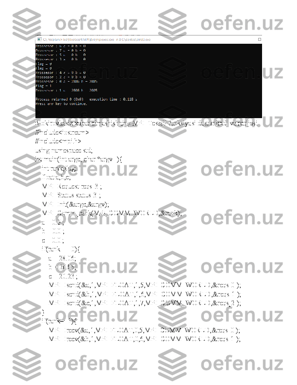 Blokirovkasiz xabar almashishning MPI_Testall funksiyasi dastur kodi va natijasi
#include<iostream>
#include<mpi.h>
using namespace std;
int main(int argc, char *argv[]){
    int rank,flag;
    float a,b,c;
    MPI_Request reqs[3];
    MPI_Status status[3];
    MPI_Init(&argc,&argv);
    MPI_Comm_rank(MPI_COMM_WORLD,&rank);
    a = 0.0 ;
    b = 0.0 ;
    c = 0.0 ;
    if(rank == 0){
        a = 28.06;
        b = 20.05;
        c = 20.23 ;
        MPI_Isend(&a,1,MPI_FLOAT,1,5,MPI_COMM_WORLD,&reqs[0]);
        MPI_Isend(&b,1,MPI_FLOAT,1,6,MPI_COMM_WORLD,&reqs[1]);
        MPI_Isend(&c,1,MPI_FLOAT,1,7,MPI_COMM_WORLD,&reqs[2]);
    }
    if(rank==1){
        MPI_Irecv(&a,1,MPI_FLOAT,0,5,MPI_COMM_WORLD,&reqs[0]);
        MPI_Irecv(&b,1,MPI_FLOAT,0,6,MPI_COMM_WORLD,&reqs[1]); 