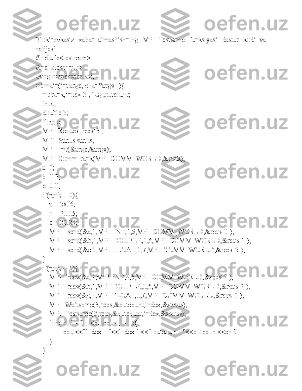 Blokirovkasiz   xabar   almashishning   MPI_Testsome   funksiyasi   dastur   kodi   va
natijasi
#include<iostream>
#include<mpi.h>
using namespace std;
int main(int argc, char *argv[]){
    int rank,index[3],flag ,outcount;
    int a;
    double b;
    float c;
    MPI_Request reqs[3];
    MPI_Status status;
    MPI_Init(&argc,&argv);
    MPI_Comm_rank(MPI_COMM_WORLD,&rank);
    a=0;
    b=0.0;
    c=0.0;
    if(rank==0){
        a = 2806;
        b = 20.05;
        c = 20.23;
        MPI_Isend(&a,1,MPI_INT,1,5,MPI_COMM_WORLD,&reqs[0]);
        MPI_Isend(&b,1,MPI_DOUBLE,1,6,MPI_COMM_WORLD,&reqs[1]);
        MPI_Isend(&c,1,MPI_FLOAT,1,7,MPI_COMM_WORLD,&reqs[2]);
    }
    if(rank==1){
        MPI_Irecv(&a,1,MPI_INT,0,5,MPI_COMM_WORLD,&reqs[1]);
        MPI_Irecv(&b,1,MPI_DOUBLE,0,6,MPI_COMM_WORLD,&reqs[2]);
        MPI_Irecv(&c,1,MPI_FLOAT,0,7,MPI_COMM_WORLD,&reqs[0]);
        MPI_Waitsome(3,reqs,&outcount,index,&status);
        MPI_Testsome(3,reqs,&outcount,index,&status);
        for (int i = 0 ; i<outcount; i++){
                cout<<"index = "<<index[i]<<" outcount : "<<outcount<<endl;
        }
    } 