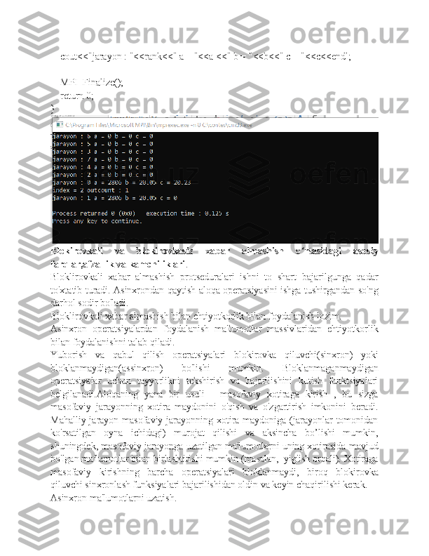     cout<<"jarayon : "<<rank<<" a = "<<a <<" b = "<<b<<" c = "<<c<<endl;
    MPI_Finalize();
    return 0;
}
Blokirovkali   va   blokirovkasiz   xabar   almashish   o rtasidagi   asosiyʻ
farqlar,afzallik va kamchiliklari .
Bloklirovkali   xabar   almashish   protseduralari   ishni   to   shart   bajarilgunga   qadar
to'xtatib turadi. Asinxrondan qaytish aloqa operatsiyasini ishga tushirgandan so'ng
darhol sodir bo'ladi.
Bloklirovkali xabar almashish bilan ehtiyotkorlik bilan foydalanish lozim.
Asinxron   operatsiyalardan   foydalanish   ma'lumotlar   massivlaridan   ehtiyotkorlik
bilan foydalanishni talab qiladi.
Yuborish   va   qabul   qilish   operatsiyalari   blokirovka   qiluvchi(sinxron)   yoki
bloklanmaydigan(assinxron)   bo'lishi   mumkin.   Bloklanmaganmaydigan
operatsiyalar   uchun   tayyorlikni   tekshirish   va   bajarilishini   kutish   funktsiyalari
belgilanadi.Aloqaning   yana   bir   usuli   -   masofaviy   xotiraga   kirish   ,   bu   sizga
masofaviy   jarayonning   xotira   maydonini   o'qish   va   o'zgartirish   imkonini   beradi.
Mahalliy jarayon masofaviy jarayonning xotira maydoniga (jarayonlar  tomonidan
ko'rsatilgan   oyna   ichidagi)   murojat   qilishi   va   aksincha   bo’lishi   mumkin,
shuningdek, masofaviy jarayonga uzatilgan ma'lumotlarni uning xotirasida mavjud
bo'lgan ma'lumotlar bilan birlashtirishi mumkin (masalan,  yig'ish orqali). Xotiraga
masofaviy   kirishning   barcha   operatsiyalari   bloklanmaydi,   biroq   blokirovka
qiluvchi sinxronlash funksiyalari bajarilishidan oldin va keyin chaqirilishi kerak.
Asinxron ma'lumotlarni uzatish. 