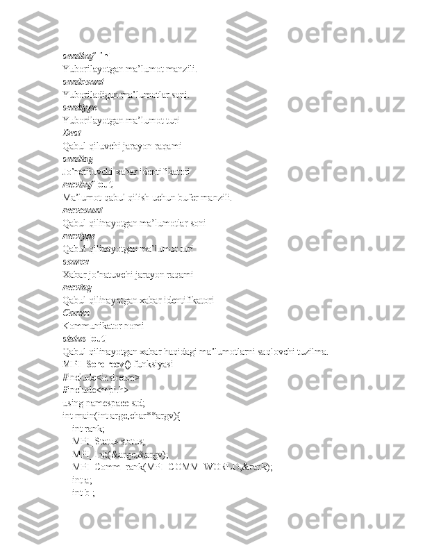 sendbuf   [in]
Yuborilayotgan ma’lumot manzili.
sendcount
Yuboriladigan ma’lumotlar soni.
sendtype
Yuborilayotgan ma’lumot turi
Dest
Qabul qiluvchi jarayon raqami
sendtag
Jo’natiluvchi xabar identifikatori
recvbuf   [out]
Ma’lumot qabul qilish uchun bufer manzili.
recvcount
Qabul qilinayotgan ma’lumotlar soni
recvtype
Qabul qilinayotgan ma’lumot turi
source
Xabar jo’natuvchi jarayon raqami
recvtag
Qabul qilinayotgan xabar identifikatori
Comm
Kommunikator nomi
status   [out]
Qabul qilinayotgan xabar haqidagi ma’lumotlarni saqlovchi tuzilma.
MPI_Sendrecv()  funksiyasi 
#include<iostream>
#include<mpi.h>
using namespace std;
int main(int argc,char**argv){
    int rank;
    MPI_Status status;
    MPI_Init(&argc,&argv);
    MPI_Comm_rank(MPI_COMM_WORLD,&rank);
    int a;
    int b ; 