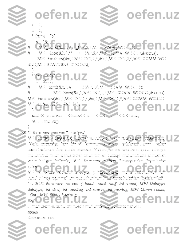     a = 0;
    b = 0;
    if (rank==1){
        a = 18;
//        MPI_Send(&a,1,MPI_INT,2,3,MPI_COMM_WORLD);
//        MPI_Recv(&b,1,MPI_FLOAT,2,4,MPI_COMM_WORLD,&status);
         MPI_Sendrecv(&a,1,MPI_INT,2,3,&b,1,MPI_INT,2,4,MPI_COMM_WO
RLD,MPI_STATUSES_IGNORE);
    }
    if (rank==2){
        b = 2005;
//        MPI_Send(&b,1,MPI_FLOAT,1,4,MPI_COMM_WORLD);
//                 MPI_Recv(&a,1,MPI_INT,1,3,MPI_COMM_WORLD,&status);
MPI_Sendrecv(&b,1,MPI_INT,1,4,&a,1,MPI_INT,1,3,MPI_COMM_WORLD,
MPI_STATUSES_IGNORE);
    }
    cout<<"processor : "<<rank<<" a = "<<a<<" b = "<<b<<endl;
    MPI_Finalize();
}
MPI_Sendrecv_replace funksiyasi
MPI_Sendrecv funksiyasi yuborish va qabul qilish operatsiyalarini birlashtiradi.
Ikkala   operatsiya   ham   bir   xil   kommunikatordan   foydalanadi,   ammo   xabar
identifikatorlari   farq   qilishi   mumkin.   Yuborilgan   ma'lumotlarni   qabul   qilingan
ma'lumotlar   bilan   almashtirish   bilan   bir   xil   turdagi   ma'lumotlarni   almashish
zarur   bo'lgan   hollarda,   MPI_Sendrecv_replace   funksiyasidan   foydalanish
qulay. 
MPI_Sendrecv_replace   funksiyasi   jo’natilayotgan   ma’lumotlar   uchun   ham
qabul qilinayotgan ma’lumotlar uchun ham bitta xotira buferidan foydalaniladi.
int   MPI_Sendrecv_replace   (_Inout_   void   *buf,   int   count,   MPI_Datatype
datatype,   int   dest,   int   sendtag,   int   source,   int   recvtag,   MPI_Comm   comm,
_Out_   MPI_Status *status  );
Buf
Jo’natiluvchi va qabul qilinuvchi ma’lumot  uchun xotira manzili.
count
Elementlar soni 