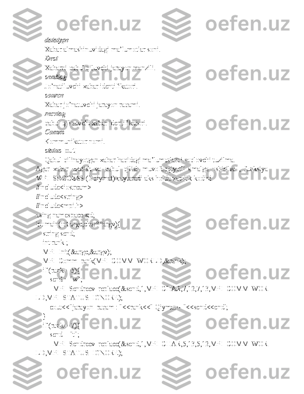 datatype
Xabar almashinuvidagi ma’lumotlar soni.
Dest
Xabarni qabul qiluvchi jarayon manzili.
sendtag
Jo’natiluvchi xabar identifikatori.
source
Xabar jo’natuvchi jarayon raqami.
recvtag
qabul qilinuvchi xabar identifikatori.
Comm
Kommunikator nomi.
status   [out]
Qabul qilinayotgan xabar haqidagi ma’lumotlarni saqlovchi tuzilma.
Agar   xabar   uzatish   va   qabul   qilish   muvofaqqiyatli   amalga   oshirilsa   ,   funksiya
MPI_SUCCESS   (0 qiymat) qaytaradi aks holda xatolik kodini.
#include<iostream>
#include<string>
#include<mpi.h>
using namespace std;
int main(int argc,char**argv){
    string send;
    int rank ;
    MPI_Init(&argc,&argv);
    MPI_Comm_rank(MPI_COMM_WORLD,&rank);
    if (rank==5){
        send = "w";
               MPI_Sendrecv_replace(&send,1,MPI_CHAR,7,12,7,13,MPI_COMM_WOR
LD,MPI_STATUS_IGNORE);
        cout<<"jarayon_raqam : "<<rank<<" Qiymat = "<<send<<endl;
    }
    if (rank==7){
        send = "t";
               MPI_Sendrecv_replace(&send,1,MPI_CHAR,5,13,5,12,MPI_COMM_WOR
LD,MPI_STATUS_IGNORE); 