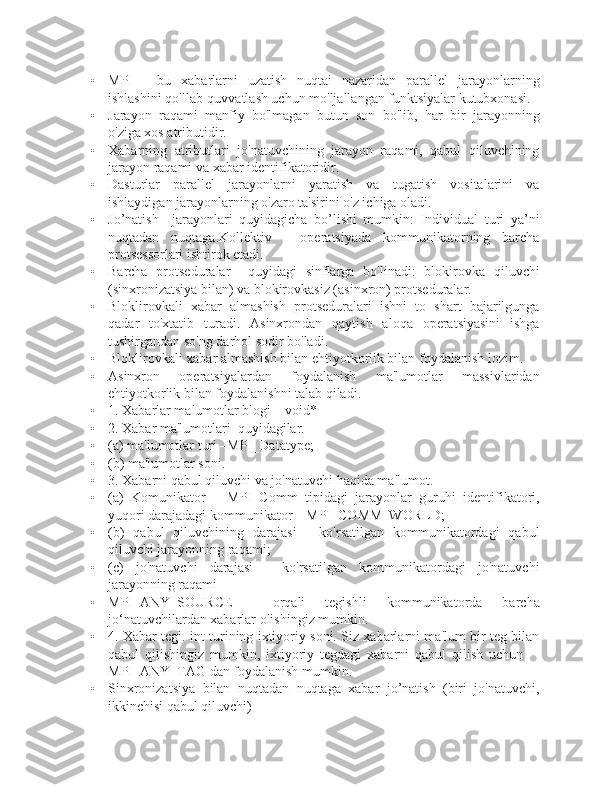 • MPI   -   bu   xabarlarni   uzatish   nuqtai   nazaridan   parallel   jarayonlarning
ishlashini qo'llab-quvvatlash uchun mo'ljallangan funktsiyalar kutubxonasi.
• Jarayon   raqami   manfiy   bo'lmagan   butun   son   bo'lib,   har   bir   jarayonning
o'ziga xos atributidir.
• Xabarning   atributlari   jo'natuvchining   jarayon   raqami,   qabul   qiluvchining
jarayon raqami va xabar identifikatoridir.
• Dasturlar   parallel   jarayonlarni   yaratish   va   tugatish   vositalarini   va
ishlaydigan jarayonlarning o'zaro ta'sirini o'z ichiga oladi.
• Jo’natish     jarayonlari   quyidagicha   bo’lishi   mumkin:   Individual   turi   ya’ni
nuqtadan   nuqtaga.Kollektiv   -   operatsiyada   kommunikatorning   barcha
protsessorlari ishtirok etadi.
• Barcha   protseduralar     quyidagi   sinflarga   bo'linadi:   blokirovka   qiluvchi
(sinxronizatsiya bilan) va blokirovkasiz (asinxron) protseduralar.
• Bloklirovkali   xabar   almashish   protseduralari   ishni   to   shart   bajarilgunga
qadar   to'xtatib   turadi.   Asinxrondan   qaytish   aloqa   operatsiyasini   ishga
tushirgandan so'ng darhol sodir bo'ladi.
• Bloklirovkali xabar almashish bilan ehtiyotkorlik bilan foydalanish lozim.
• Asinxron   operatsiyalardan   foydalanish   ma'lumotlar   massivlaridan
ehtiyotkorlik bilan foydalanishni talab qiladi.
• 1. Xabarlar malumotlar blogi – void*
• 2. Xabar ma'lumotlari  quyidagilar.
• (a) ma'lumotlar turi –MPI_Datatype;
• (b) ma'lumotlar soni.
• 3.  Xabarni   qabul   qiluvchi   va   jo ' natuvchi   haqida   ma ' lumot .
• (a)   Komunikator   –   MPI_Comm   tipidagi   jarayonlar   guruhi   identifikatori,
yuqori darajadagi kommunikator – MPI_COMM_WORLD;
• (b)   qabul   qiluvchining   darajasi   -   ko'rsatilgan   kommunikatordagi   qabul
qiluvchi jarayonning raqami;
• (c)   jo'natuvchi   darajasi   -   ko'rsatilgan   kommunikatordagi   jo'natuvchi
jarayonning raqami
• MPI_ANY_SOURCE     orqali   tegishli   kommunikatorda   barcha
jo‘natuvchilardan xabarlar olishingiz mumkin.
• 4. Xabar tegi. int turining ixtiyoriy soni. Siz xabarlarni ma'lum bir teg bilan
qabul   qilishingiz   mumkin,   ixtiyoriy   tegdagi   xabarni   qabul   qilish   uchun     -
MPI_ANY_TAG dan foydalanish mumkin.
• Sinxronizatsiya   bilan   nuqtadan   nuqtaga   xabar   jo’natish   (biri   jo'natuvchi,
ikkinchisi qabul qiluvchi) 