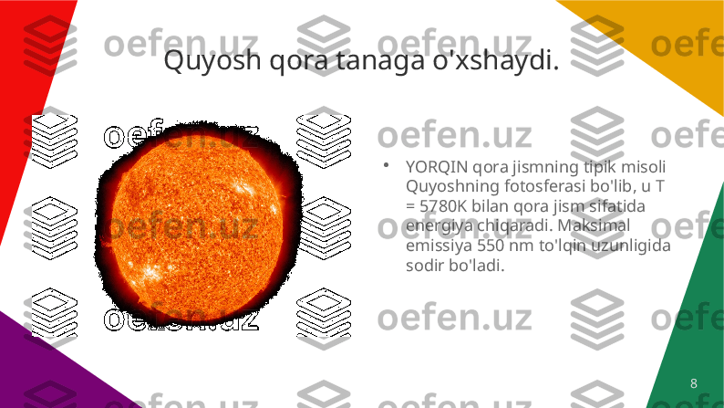 8Quyosh qora tanaga o'xshaydi.
●
YORQIN qora jismning tipik misoli 
Quyoshning fotosferasi bo'lib, u T 
= 5780K bilan qora jism sifatida 
energiya chiqaradi. Maksimal 
emissiya 550 nm to'lqin uzunligida 
sodir bo'ladi. 