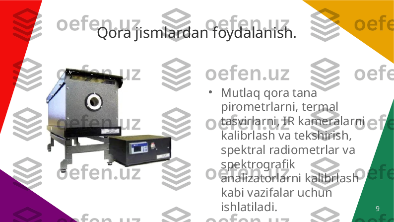 9Qora jismlardan foydalanish.
●
Mutlaq qora tana 
pirometrlarni, termal 
tasvirlarni, IR kameralarni 
kalibrlash va tekshirish, 
spektral radiometrlar va 
spektrografik 
analizatorlarni kalibrlash 
kabi vazifalar uchun 
ishlatiladi. 