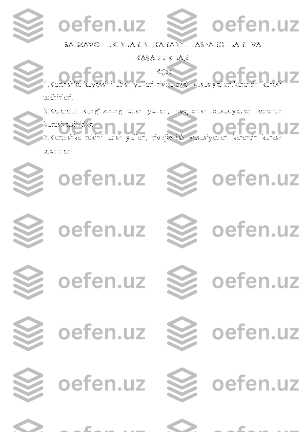 SABZAVOT EKINLARINI KARANTI HAShAROTLARI    VA
KASALLIKLARI
Reja:
1.Kartoshka   kuyassini   utish   yullari   rivojlanish   xususiyatlari.karantin   kurash
tadbirlari.
2.Kalarado   kung‘izining   utish   yullari,   rivojlanish   xususiyatlari   karantin
kurash tadbirlari
3.Kartoshka   rakini   utish   yullari,   rivojlanish   xususiyatlari   karantin   kurash
tadbirlari 