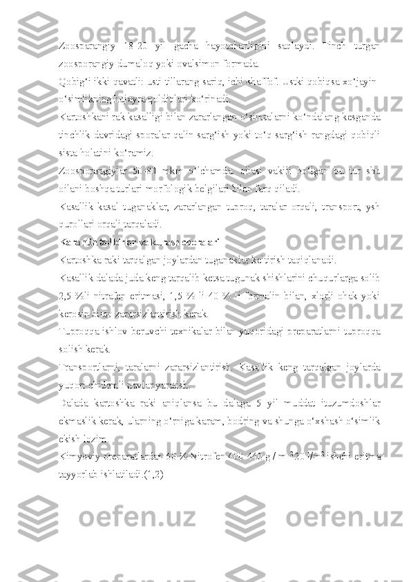 Zoosparangiy   18-20   yil   gacha   hayotchanligini   saqlaydi.   Tinch   turgan
zoosporangiy dumaloq yoki ovalsimon formada.
Qobig‘i ikki qavatli: usti tillarang sariq, ichi-shaffof. Ustki qobiqsa xo‘jayin-
o‘simlikning hujayra qoldiqlari ko‘rinadi.
Kartoshkani rak kasalligi bilan zararlangan o‘simtalarni ko‘ndalang kesganda
tinchlik davridagi sporalar qalin sarg‘ish yoki to‘q sarg‘ish rangdagi qobiqli
sista holatini ko‘ramiz.
Zoosporangiylar   50-80   mkm   o‘lchamda.   oilasi   vakili   bo‘lgan   bu   tur   shu
oilani boshqa turlari-morfologik belgilari bilan farq qiladi.
Kasallik   kasal   tuganaklar,   zararlangan   tuproq,   taralar   orqali,   transport,   ysh
qurollari orqali tarqaladi.
Karantin tadbirlar va kurash choralari
Kartoshka raki tarqalgan joylardan tuganaklar keltirish taqiqlanadi.
Kasallik dalada juda keng tarqalib ketsa tugunak shishlarini chuqurlarga solib
2,5   %li   nitrafen   eritmasi,   1,5   %   li   40   %   li   formalin   bilan,   xlorli   ohak   yoki
kerosin bilan zararsizlantirish kerak.
Tuproqqa ishlov beruvchi texnikalar bilan yuqoridagi preparatlarni tuproqqa
solish kerak.
Transportlarni,   taralarni   zararsizlantirish.   Kasallik   keng   tarqalgan   joylarda
yuqori chidamli navlar yaratish.
Dalada   kartoshka   raki   aniqlansa   bu   dalaga   5   yil   muddat   ituzumdoshlar
ekmaslik kerak, ularning o‘rniga karam, bodring va shunga o‘xshash o‘simlik
ekish lozim.
Kimyoviy preparatlardan 60 % Nitrofen 400-440 g / m  2 
20 l/m 2
 ishchi eritma
tayyorlab ishlatiladi.(1,2) 