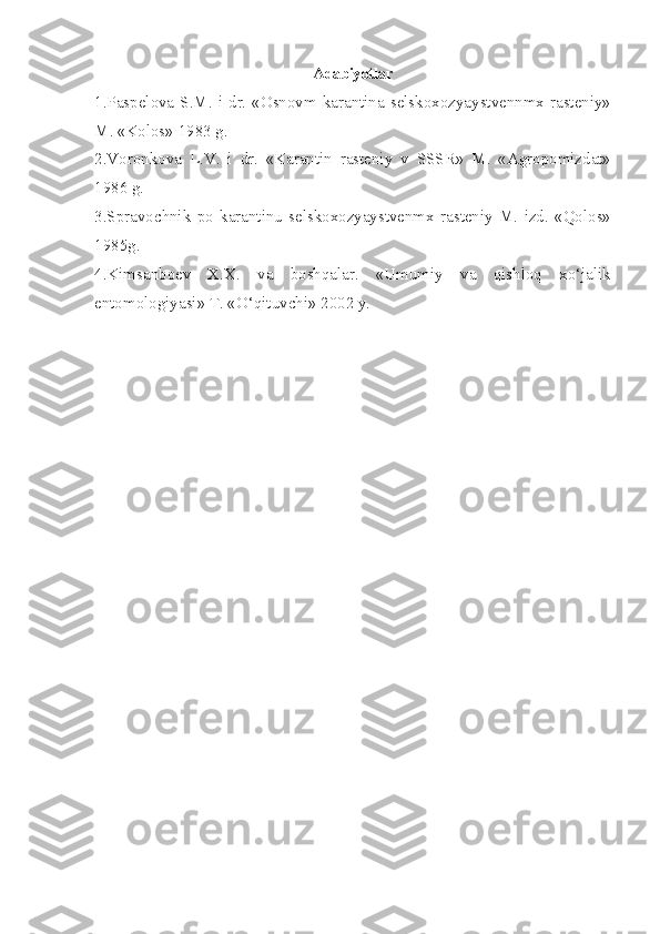 Adabiyotlar
1.Paspelova S.M. i dr. «Osnovm  karantina selskoxozyaystvennmx rasteniy»
M. «Kolos» 1983 g.
2.Voronkova   L.V.   i   dr.   «Karantin   rasteniy   v   SSSR»   M.   «Agropomizdat»
1986 g.
3.Spravochnik   po   karantinu   selskoxozyaystvenmx   rasteniy   M.   izd.   «Qolos»
1985g.
4.Kimsanboev   X.X.   va   boshqalar.   «Umumiy   va   qishloq   xo‘jalik
entomologiyasi» T. «O‘qituvchi» 2002 y. 