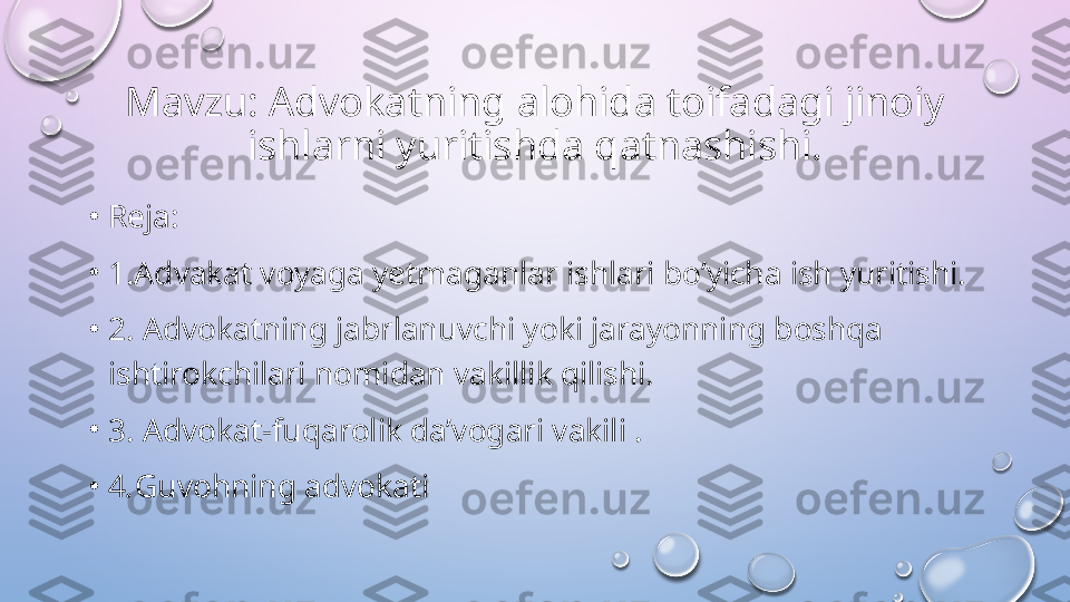 Mavzu: Advokatning alohida toifadagi jinoiy 
ishlarni yuritishda qatnashishi.
•
Reja:
•
1.Advakat voyaga yetmaganlar ishlari bo’yicha ish yuritishi.
•
2.   Advokatning jabrlanuvchi yoki jarayonning boshqa 
ishtirokchilari nomidan vakillik qilishi.
•
3.  Advokat-fuqarolik da’vogari vakili .
•
4 . Guvohning advokati   