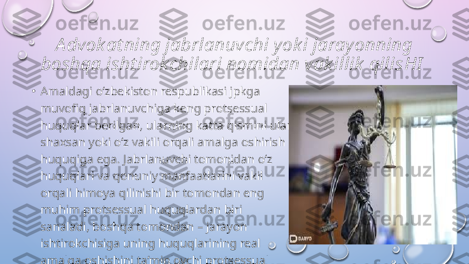 A dvok at ning jabrlanuvchi y ok i jaray onning 
boshqa isht irok chilari nomidan vak illik  qilis HI  
•
Amaldagi o‘zbekiston respublikasi jpkga 
muvofiq jabrlanuvchiga keng protsessual 
huquqlar berilgan, ularning katta qismini ular 
shaxsan yoki o‘z vakili orqali amalga oshirish 
huquqiga ega. Jabrlanuvchi tomonidan o‘z 
huquqlari va qonuniy manfaatlarini vakil 
orqali himoya qilinishi bir tomondan eng 
muhim protsessual huquqlardan biri 
sanaladi, boshqa tomondan – jarayon 
ishtirokchisiga uning huquqlarining real 
amalga oshishini ta’minlovchi protsessual 
kafolat sanaladi.   