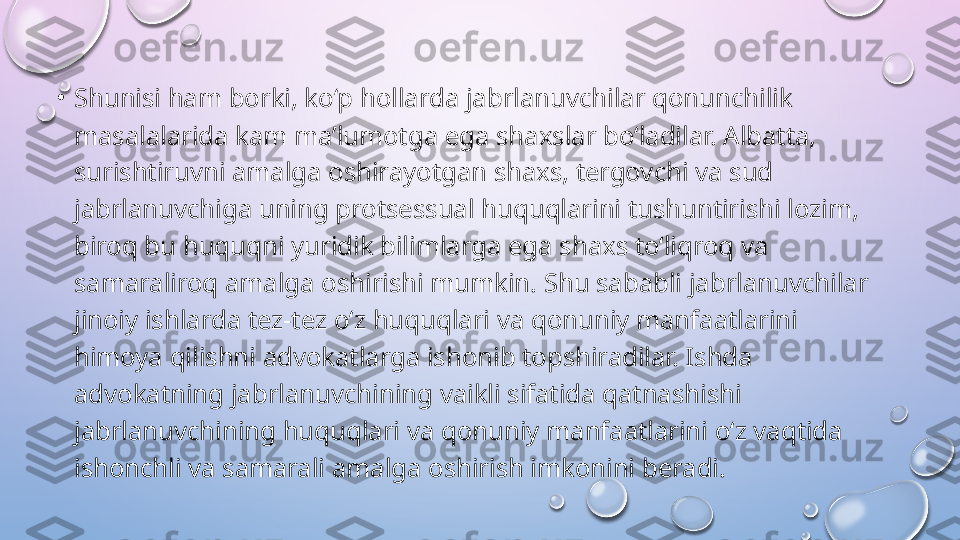 •
Shunisi ham borki, ko‘p hollarda jabrlanuvchilar qonunchilik 
masalalarida kam ma’lumotga ega shaxslar bo‘ladilar. Albatta, 
surishtiruvni amalga oshirayotgan shaxs, tergovchi va sud 
jabrlanuvchiga uning protsessual huquqlarini tushuntirishi lozim, 
biroq bu huquqni yuridik bilimlarga ega shaxs to‘liqroq va 
samaraliroq amalga oshirishi mumkin. Shu sababli jabrlanuvchilar 
jinoiy ishlarda tez-tez o‘z huquqlari va qonuniy manfaatlarini 
himoya qilishni advokatlarga ishonib topshiradilar. Ishda 
advokatning jabrlanuvchining vaikli sifatida qatnashishi 
jabrlanuvchining huquqlari va qonuniy manfaatlarini o‘z vaqtida 
ishonchli va samarali amalga oshirish imkonini beradi.   