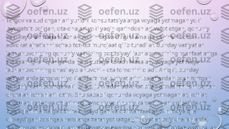 •
Tergov va sud organlari yuridik konsultatsiyalarga voyaga yetmagan yoki 
layoqatsiz bo‘lgan, ota-onalari yoki yaqin qarindoshlari vafot etgan, qonuniy 
vakil tayinlanmagan jabrlanuvchining vakilligini amalga oshirish uchun 
advokat ajratishni so‘rab tez-tez murojaat qilib turadilar. Bunday vaziyatlar 
jabrlanuvchining qonuniy vakilining pozitsiyayi jabrlanuvchining manfaatlariga 
zid ekanligi aniqlanganda ham yuzaga keladi. Masalan, voyaga yetmagan 
jabrlanuvchining onasi ayblanuvchi – ota tomonini oladi. Aniqki, bunday 
vaziyatlarda tergovchi yoki sud o‘z majburiyatlarini bajarishdan bosh tortgan 
qonuniy vakil boshqa vakil bilan, jumladan advokat bilan almashtirilishi uchun 
choralar ko‘rishlari lozim. Shu sababli qonunda voyaga yetmaganlar, ko‘rlar, 
soqovlar, karlar va o‘zlarining jismoniy yoki ruhiy kamchiliklari oqibatida o‘z 
huquqlarini amalga oshira olmaydigan va o‘z manfaatlarini himoya qila 
olmaydigan boshqa shaxslarga zarar yetkazgan jinoyatlar bo‘yicha ishlarda, 
ularning qonuniy vakillari ishda qatnashayotganligi yoki yo‘qligidan qat’i nazar, 
jabrlanuvchilar vakillarining majburiy ishtirok etishi vaziyatlarini ko‘zda tutilishi 
zarur.    