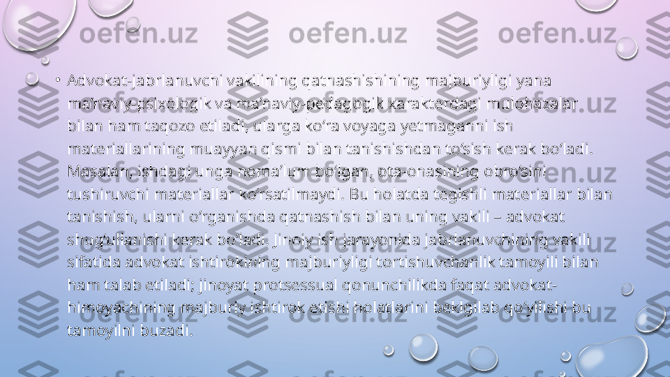 •
Advokat-jabrlanuvchi vakilining qatnashishining majburiyligi yana 
ma’naviy-psixologik va ma’naviy-pedagogik xarakterdagi mulohazalar 
bilan ham taqozo etiladi, ularga ko‘ra voyaga yetmaganni ish 
materiallarining muayyan qismi bilan tanishishdan to‘sish kerak bo‘ladi. 
Masalan, ishdagi unga noma’lum bo‘lgan, ota-onasining obro‘sini 
tushiruvchi materiallar ko‘rsatilmaydi. Bu holatda tegishli materiallar bilan 
tanishish, ularni o‘rganishda qatnashish bilan uning vakili – advokat 
shug‘ullanishi kerak bo‘ladi. Jinoiy ish jarayonida jabrlanuvchining vakili 
sifatida advokat ishtirokining majburiyligi tortishuvchanlik tamoyili bilan 
ham talab etiladi; jinoyat protsessual qonunchilikda faqat advokat-
himoyachining majburiy ishtirok etishi holatlarini beklgilab qo‘yilishi bu 
tamoyilni buzadi.   