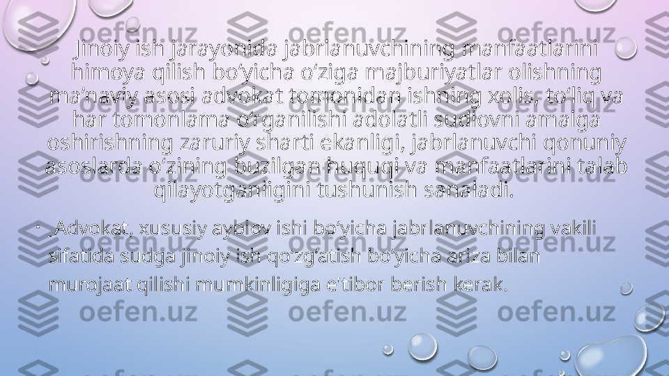 Jinoiy ish jarayonida jabrlanuvchining manfaatlarini 
himoya qilish bo‘yicha o‘ziga majburiyatlar olishning 
ma’naviy asosi advokat tomonidan ishning xolis, to‘liq va 
har tomonlama o‘rganilishi adolatli sudlovni amalga 
oshirishning zaruriy sharti ekanligi, jabrlanuvchi qonuniy 
asoslarda o‘zining buzilgan huquqi va manfaatlarini talab 
qilayotganligini tushunish sanaladi. 
•
_ Advokat, xususiy ayblov ishi bo‘yicha jabrlanuvchining vakili 
sifatida sudga jinoiy ish qo‘zg‘atish bo‘yicha ariza bilan 
murojaat qilishi mumkinligiga e'tibor berish kerak.   