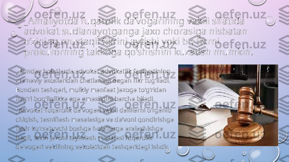 _Amaliyotda fuqarolik da’vogarining vakili sifatida 
advokat sudlanayotganga jaxo chorasiga nisbatan 
o‘zining mustaqil fikrini aytishi yoki bu fikrni 
prokurorning taklifiga qo‘shishini kuzatish mumkin. 
_Bunday holatlarda advokat advokatlik faoliyatining 
ma’naviy asoslaridan chetlanadi degan fikr tug‘iladi. 
Bundan tashqari, mulkiy manfaat jazoga to‘g‘ridan 
to‘g‘ri bog‘liqlikka ega emasligini barcha biladi. 
_Advokat-fuqarolik da’vogari vakili dalillarni o‘rganib 
chiqish, tasniflash masalasiga va da’voni qondirishga 
ta’sir ko‘rsatuvchi boshqa holatlarga aralashishga 
haqli, lekin jazoni tayinlash masalasi fuqarolik 
da'vogari vakilining vakolatidan tashqaridagi ishdir.   