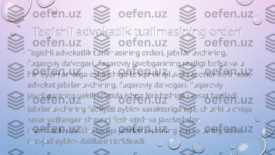 Tegishli advokatlik tuzilmasining orderi
•
Tegishli advokatlik tuzilmasining orderi, jabrlanuvchining, 
fuqaroviy da’vogari, fuqaroviy javobgarining roziligi bo‘lsa va u 
himoyani amalga oshirishiga to‘sqinlik qiluvchi asoslar bo‘lmasa, 
advokat jabrlanuvchining, fuqaroviy da'vogari, fuqaroviy 
javobgarining vakili sifatida ishga kirishishiga ruxsat beriladi. 
•
Jabrlanuvchining faoliyati ayblov xarakteriga ega, chunki u o‘ziga 
zarar yetkazgan shaxsni fosh etish va jazolashdan 
manfaatdordir. Shu tariqa jabrlanuvchining o‘zi va uning vakili 
mavjud ayblov dalillarini to‘ldiradi.   