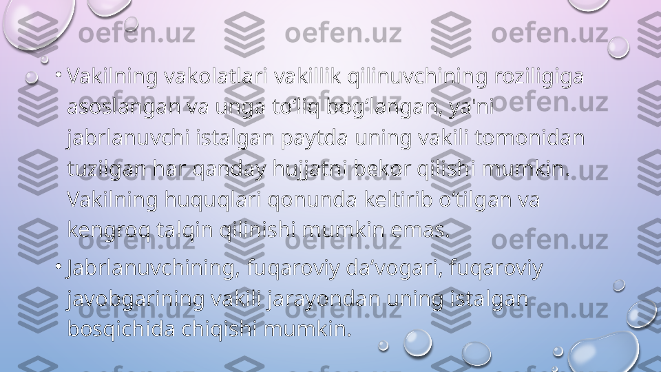 •
Vakilning vakolatlari vakillik qilinuvchining roziligiga 
asoslangan va unga to‘liq bog‘langan, ya'ni 
jabrlanuvchi istalgan paytda uning vakili tomonidan 
tuzilgan har qanday hujjatni bekor qilishi mumkin. 
Vakilning huquqlari qonunda keltirib o‘tilgan va 
kengroq talqin qilinishi mumkin emas. 
•
Jabrlanuvchining, fuqaroviy da’vogari, fuqaroviy 
javobgarining vakili jarayondan uning istalgan 
bosqichida chiqishi mumkin.   