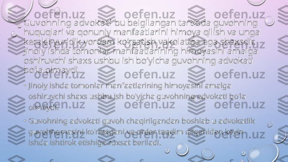 Guv ohning adv ok at i  bu belgilangan tartibda guvohning 
huquqlari va qonuniy manfaatlarini himoya qilish va unga 
kerakli yuridik yordam ko‘rsatish vakolatiga ega shaxsdir. 
Jinoiy ishda tomonlar manfaatlarining himoyasini amalga 
oshiruvchi shaxs ushbu ish bo‘yicha guvohning advokati 
bo‘la olmaydi. 
•
Jinoiy ishda tomonlar manfaatlarining himoyasini amalga 
oshiruvchi shaxs ushbu ish bo‘yicha guvohning advokati bo‘la 
olmaydi. 
•
Guvohning advokati guvoh chaqirilgandan boshlab u advokatlik 
guvohnomasini ko‘rsatgani va order taqdim qilganidan keyin 
ishda ishtirok etishiga ruxsat beriladi.   