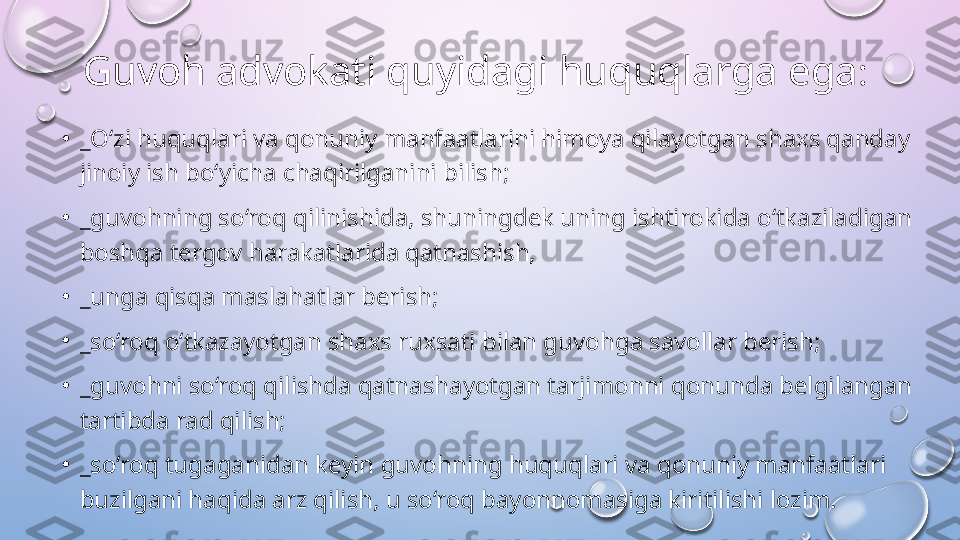 Guvoh advokati quyidagi huquqlarga ega : 
•
_ O‘zi huquqlari va qonuniy manfaatlarini himoya qilayotgan shaxs qanday 
jinoiy ish bo‘yicha chaqirilganini bilish; 
•
_guvohning so‘roq qilinishida, shuningdek uning ishtirokida o‘tkaziladigan 
boshqa tergov harakatlarida qatnashish, 
•
_unga qisqa maslahatlar berish; 
•
_so‘roq o‘tkazayotgan shaxs ruxsati bilan guvohga savollar berish; 
•
_guvohni so‘roq qilishda qatnashayotgan tarjimonni qonunda belgilangan 
tartibda rad qilish; 
•
_so‘roq tugaganidan keyin guvohning huquqlari va qonuniy manfaatlari 
buzilgani haqida arz qilish, u so‘roq bayonnomasiga kiritilishi lozim.   