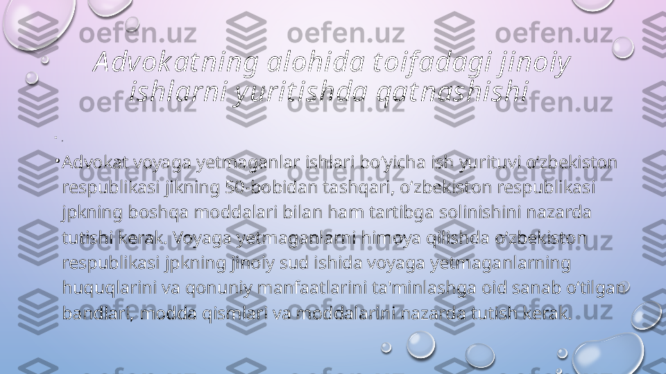 A dvok at ning alohida t oif adagi jinoiy 
ishlarni y urit ishda qat nashishi 
•
. 
•
Advokat voyaga yetmaganlar ishlari bo‘yicha ish yurituvi o‘zbekiston 
respublikasi jikning 50-bobidan tashqari, o‘zbekiston respublikasi 
jpkning boshqa moddalari bilan ham tartibga solinishini nazarda 
tutishi kerak. Voyaga yetmaganlarni himoya qilishda o‘zbekiston 
respublikasi jpkning jinoiy sud ishida voyaga yetmaganlarning 
huquqlarini va qonuniy manfaatlarini ta'minlashga oid sanab o‘tilgan 
bandlari, modda qismlari va moddalarini nazarda tutish kerak.   