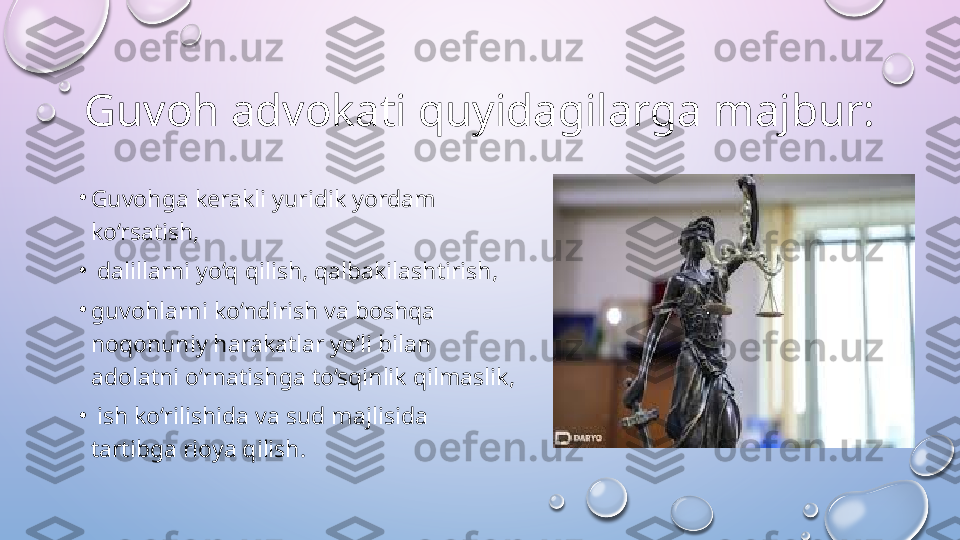 Guvoh advokati quyidagilarga majbur:  
•
Guvohga kerakli yuridik yordam 
ko‘rsatish,
•
  dalillarni yo‘q qilish, qalbakilashtirish, 
•
guvohlarni ko‘ndirish va boshqa 
noqonuniy harakatlar yo‘li bilan 
adolatni o‘rnatishga to‘sqinlik qilmaslik,
•
  ish ko‘rilishida va sud majlisida 
tartibga rioya qilish.   