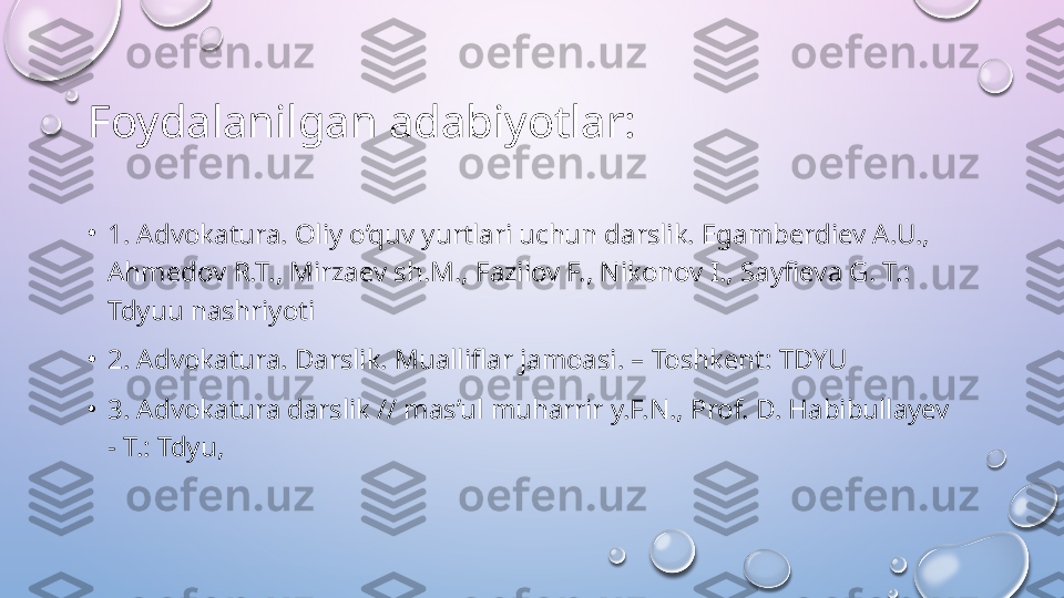 Foydalanilgan adabiyotlar:
•
1. Advokatura. Oliy o’quv yurtlari uchun darslik. Egamberdiev A.U., 
Ahmedov R.T., Mirzaev sh.M., Fazilov F., Nikonov I., Sayfieva G. T.: 
Tdyuu nashriyoti
•
2. Advokatura. Darslik. Mualliflar jamoasi. – Toshkent: TDYU
•
3. Advokatura darslik // mas’ul muharrir y.F.N., Prof. D. Habibullayev 
- T.: Tdyu,  