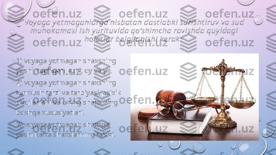 Voy aga y e t maganlarga nisbat an dast labk i surisht iruv va sud 
muhok amasi ish y urit uvida qo‘shimcha ravishda quy idagi 
holat lar be lgilanishi k e rak : 
•
1) voyaga yetmagan shaxsning 
yoshi, tug‘ilgan kuni, oy va yil. 
•
2) voyaga yetmagan shaxsning 
turmush tarzi va tarbiyasi, psixik 
rivojlanishi va uning shaxsining 
boshqa xususiyatlari. 
•
3) voyaga yetmagan shaxsga 
yoshi katta shaxslarning ta’siri.   