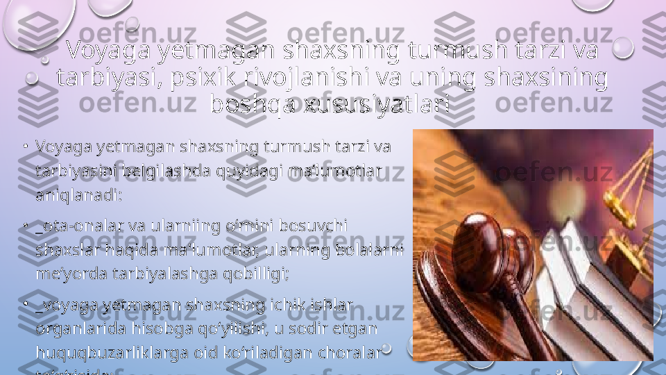 Voyaga yetmagan shaxsning turmush tarzi va 
tarbiyasi, psixik rivojlanishi va uning shaxsining 
boshqa xususiyatlari  
•
Voyaga yetmagan shaxsning turmush tarzi va 
tarbiyasini belgilashda quyidagi ma’lumotlar 
aniqlanadi: 
•
_ota-onalar va ularniing o‘rnini bosuvchi 
shaxslar haqida ma'lumotlar, ularning bolalarni 
me’yorda tarbiyalashga qobilligi; 
•
_voyaga yetmagan shaxsning ichik ishlar 
organlarida hisobga qo‘yilishi, u sodir etgan 
huquqbuzarliklarga oid ko‘riladigan choralar 
to‘g‘risida;   