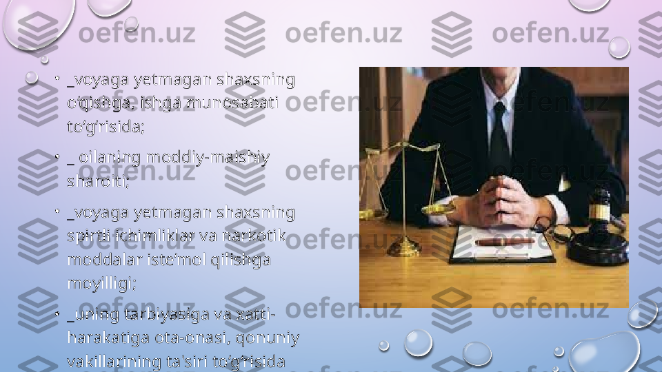 •
_voyaga yetmagan shaxsning 
o‘qishga, ishga munosabati 
to‘g‘risida;
•
_ oilaning moddiy-maishiy 
sharoiti; 
•
_voyaga yetmagan shaxsning 
spirtli ichimliklar va narkotik 
moddalar iste’mol qilishga 
moyilligi; 
•
_uning tarbiyasiga va xatti-
harakatiga ota-onasi, qonuniy 
vakillarining ta'siri to‘g‘risida  