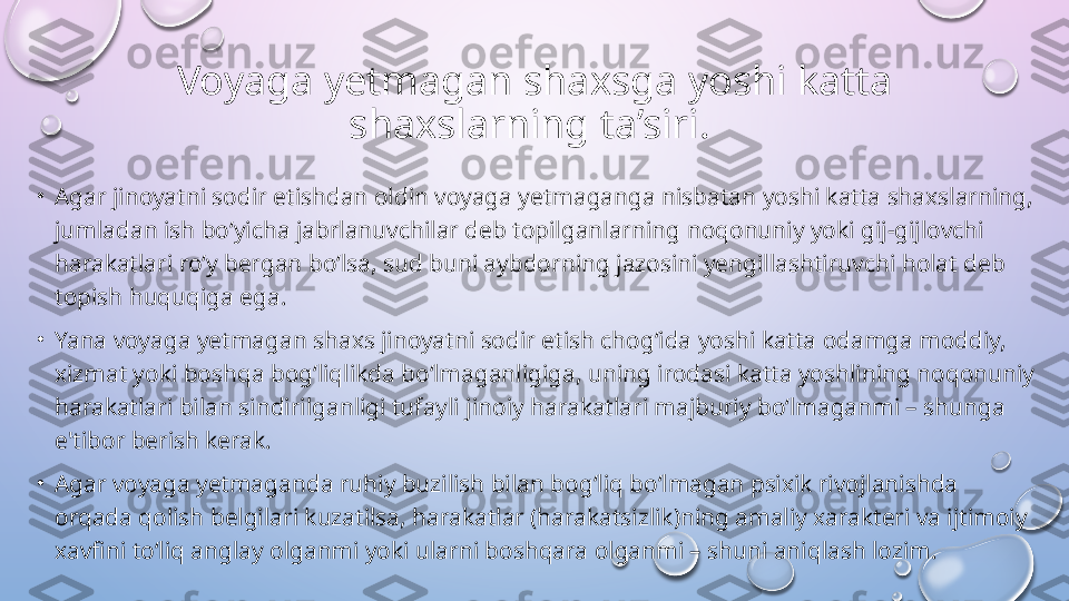 Voyaga yetmagan shaxsga yoshi katta 
shaxslarning ta’siri . 
•
Agar jinoyatni sodir etishdan oldin voyaga yetmaganga nisbatan yoshi katta shaxslarning, 
jumladan ish bo‘yicha jabrlanuvchilar deb topilganlarning noqonuniy yoki gij-gijlovchi 
harakatlari ro‘y bergan bo‘lsa, sud buni aybdorning jazosini yengillashtiruvchi holat deb 
topish huquqiga ega. 
•
Yana voyaga yetmagan shaxs jinoyatni sodir etish chog‘ida yoshi katta odamga moddiy, 
xizmat yoki boshqa bog‘liqlikda bo‘lmaganligiga, uning irodasi katta yoshlining noqonuniy 
harakatlari bilan sindirilganligi tufayli jinoiy harakatlari majburiy bo‘lmaganmi – shunga 
e'tibor berish kerak. 
•
Agar voyaga yetmaganda ruhiy buzilish bilan bog‘liq bo‘lmagan psixik rivojlanishda 
orqada qolish belgilari kuzatilsa, harakatlar (harakatsizlik)ning amaliy xarakteri va ijtimoiy 
xavfini to‘liq anglay olganmi yoki ularni boshqara olganmi – shuni aniqlash lozim.   