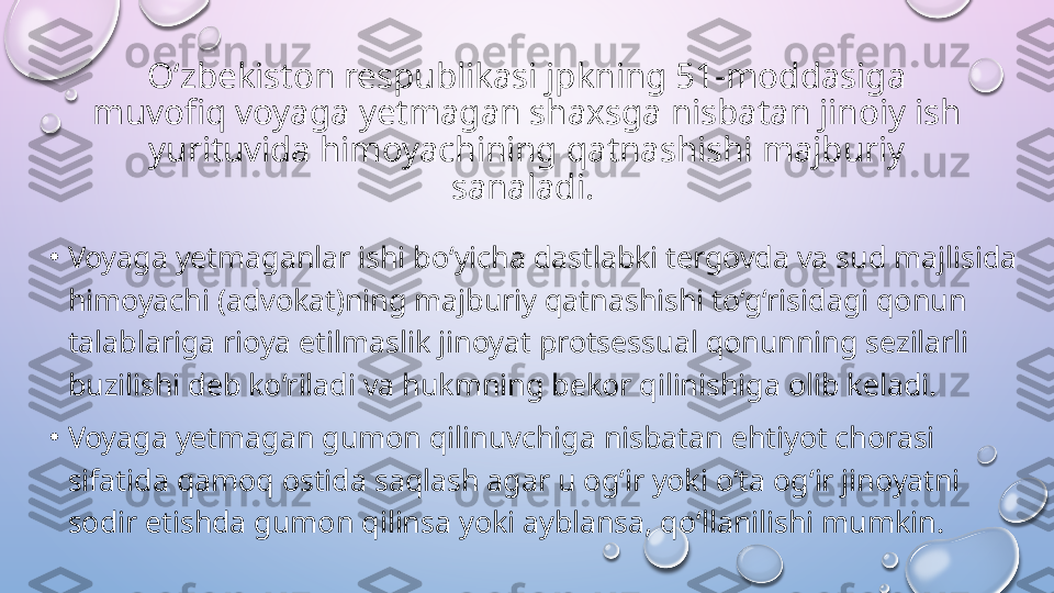 O‘zbekiston respublikasi jpkning 51-moddasiga 
muvofiq voyaga yetmagan shaxsga nisbatan jinoiy ish 
yurituvida himoyachining qatnashishi majburiy 
sanaladi. 
•
Voyaga yetmaganlar ishi bo‘yicha dastlabki tergovda va sud majlisida 
himoyachi (advokat)ning majburiy qatnashishi to‘g‘risidagi qonun 
talablariga rioya etilmaslik jinoyat protsessual qonunning sezilarli 
buzilishi deb ko‘riladi va hukmning bekor qilinishiga olib keladi. 
•
Voyaga yetmagan gumon qilinuvchiga nisbatan ehtiyot chorasi 
sifatida qamoq ostida saqlash agar u og‘ir yoki o‘ta og‘ir jinoyatni 
sodir etishda gumon qilinsa yoki ayblansa, qo‘llanilishi mumkin.   