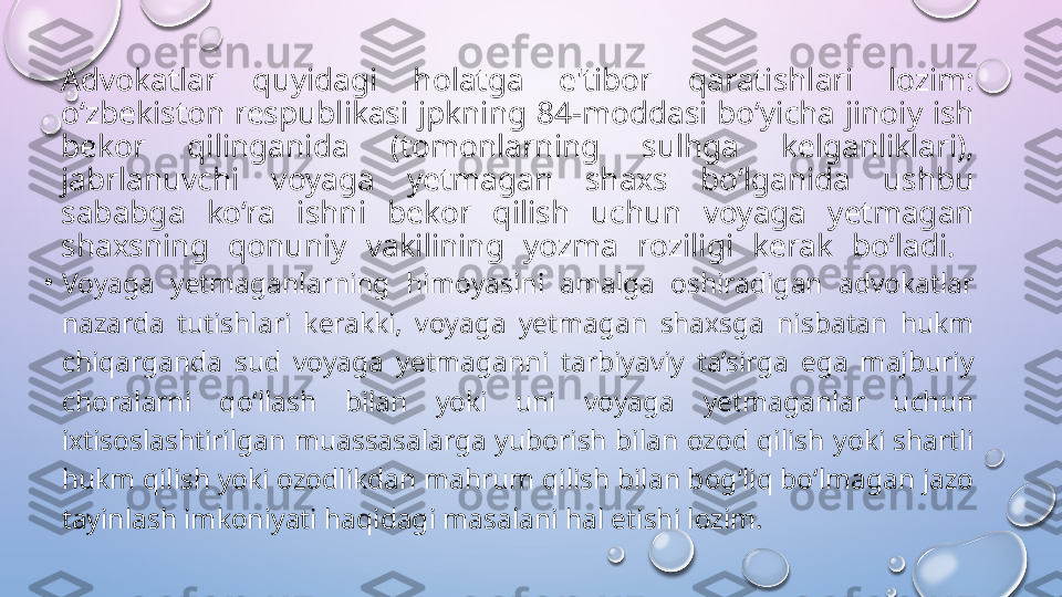 Advokatlar  quyidagi  holatga  e'tibor  qaratishlari  lozim: 
o‘zbekiston  respublikasi  jpkning  84-moddasi bo‘yicha  jinoiy  ish 
bekor  qilinganida  (tomonlarning  sulhga  kelganliklari), 
jabrlanuvchi  voyaga  yetmagan  shaxs  bo‘lganida  ushbu 
sababga  ko‘ra  ishni  bekor  qilish  uchun  voyaga  yetmagan 
shaxsning  qonuniy  vakilining  yozma  roziligi  kerak  bo‘ladi. 
•
Voyaga  yetmaganlarning  himoyasini  amalga  oshiradigan  advokatlar 
nazarda  tutishlari  kerakki,  voyaga  yetmagan  shaxsga  nisbatan  hukm 
chiqarganda  sud  voyaga  yetmaganni  tarbiyaviy  ta’sirga  ega  majburiy 
choralarni  qo‘llash  bilan  yoki  uni  voyaga  yetmaganlar  uchun 
ixtisoslashtirilgan  muassasalarga  yuborish bilan ozod qilish  yoki shartli 
hukm qilish yoki ozodlikdan mahrum qilish bilan bog‘liq bo‘lmagan jazo 
tayinlash imkoniyati haqidagi masalani hal etishi lozim.  