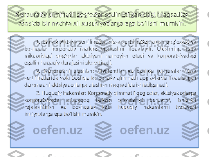 Korporativ qimmatli qog'ozlar sodir etilganidagi maqsadlar 
asosida bir nechta xil xususiyatlarga ega bo'lishi mumkin:
1.  Ulushi:  Aktsiya  sertifikatlar,  hissa  sertifikatlar,  ulush  qog'ozlari  va 
boshqalar  korporativ  mulkka  egallashni  ifodalaydi.  Ulushning  katta 
mikdoridagi  qog'ozlar  aktsiyani  namoyish  etadi  va  korporatsiyadagi 
egallik huquqiy darajasini aks ettiradi.
2.  Daromadni  ulashish:  Dividendlar  va  boshqa  tushumlar  hissa 
sertifikatlarida  yoki  boshqa  korporativ  qimmatli  qog'ozlarda  ifodalangan 
daromadni aktsiyadorlarga ulashish maqsadida ishlatilganadi.
3. Huquqiy hakamlar: Korporativ qimmatli qog'ozlar, aktsiyadorlarga 
korporatsiyada  so'zdaqoq  hakam  qilmalarini  beruvchi,  ishlarini 
rejalashtirish  va  boshqalar  kabi  huquqiy  hakamlarni  beruvchi 
imtiyozlarga ega bo'lishi mumkin.   