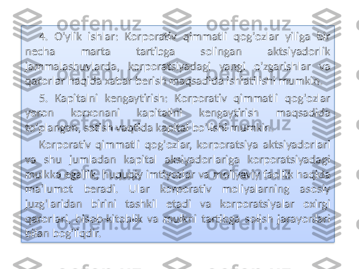 4.  O'ylik  ishlar:  Korporativ  qimmatli  qog'ozlar  yiliga  bir 
necha  marta  tartibga  solingan  aktsiyadorlik 
jammalashuvlarda,  korporatsiyadagi  yangi  o'zgarishlar  va 
qarorlar haqida xabar berish maqsadida ishlatilishi mumkin.
5.  Kapitalni  kengaytirish:  Korporativ  qimmatli  qog'ozlar 
yoron  korxonani  kapitalini  kengaytirish  maqsadida 
to'plangan, sotish vaqtida kapital bo'lishi mumkin.
Korporativ  qimmatli  qog'ozlar,  korporatsiya  aktsiyadorlari 
va  shu  jumladan  kapital  aksiyadorlariga  korporatsiyadagi 
mulkka egallik, huquqiy imtiyozlar va moliyaviy faollik haqida 
ma'lumot  beradi.  Ular  korporativ  moliyalarning  asosiy 
juzg'laridan  birini  tashkil  etadi  va  korporatsiyalar  oxirgi 
qarorlari,  hisob-kitoblik  va  mulkni  tartibga  solish  jarayonlari 
bilan bog'liqdir.  