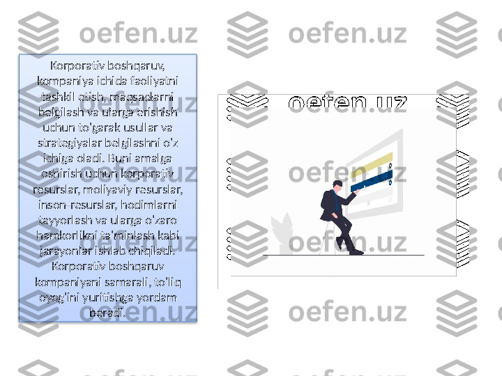 Korporativ boshqaruv, 
kompaniya ichida faoliyatni 
tashkil etish, maqsadlarni 
belgilash va ularga erishish 
uchun to'garak usullar va 
strategiyalar belgilashni o'z 
ichiga oladi. Buni amalga 
oshirish uchun korporativ 
resurslar, moliyaviy resurslar, 
inson-resurslar, hodimlarni 
tayyorlash va ularga o'zaro 
hamkorlikni ta'minlash kabi 
jarayonlar ishlab chiqiladi. 
Korporativ boshqaruv 
kompaniyani samarali, to'liq 
oyog'ini yuritishga yordam 
beradi.  