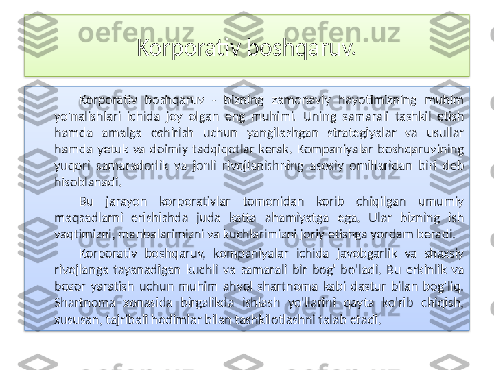 Korporativ boshqaruv.
Korporativ  boshqaruv  -  bizning  zamonaviy  hayotimizning  muhim 
yo'nalishlari  ichida  joy  olgan  eng  muhimi.  Uning  samarali  tashkil  etish 
hamda  amalga  oshirish  uchun  yangilashgan  strategiyalar  va  usullar 
hamda  yetuk  va  doimiy  tadqiqotlar  kerak.  Kompaniyalar  boshqaruvining 
yuqori  samaradorlik  va  jonli  rivojlanishning  asosiy  omillaridan  biri  deb 
hisoblanadi.
Bu  jarayon  korporativlar  tomonidan  korib  chiqilgan  umumiy 
maqsadlarni  erishishda  juda  katta  ahamiyatga  ega.  Ular  bizning  ish 
vaqtimizni, manbalarimizni va kuchlarimizni joriy etishga yordam beradi.
Korporativ  boshqaruv,  kompaniyalar  ichida  javobgarlik  va  shaxsiy 
rivojlanga  tayanadigan  kuchli  va  samarali  bir  bog'  bo'ladi.  Bu  erkinlik  va 
bozor  yaratish  uchun  muhim  ahvol  shartnoma  kabi  dastur  bilan  bog'liq. 
Shartnoma  xonasida  birgalikda  ishlash  yo'llarini  qayta  ko'rib  chiqish, 
xususan, tajribali hodimlar bilan tashkilotlashni talab etadi.   