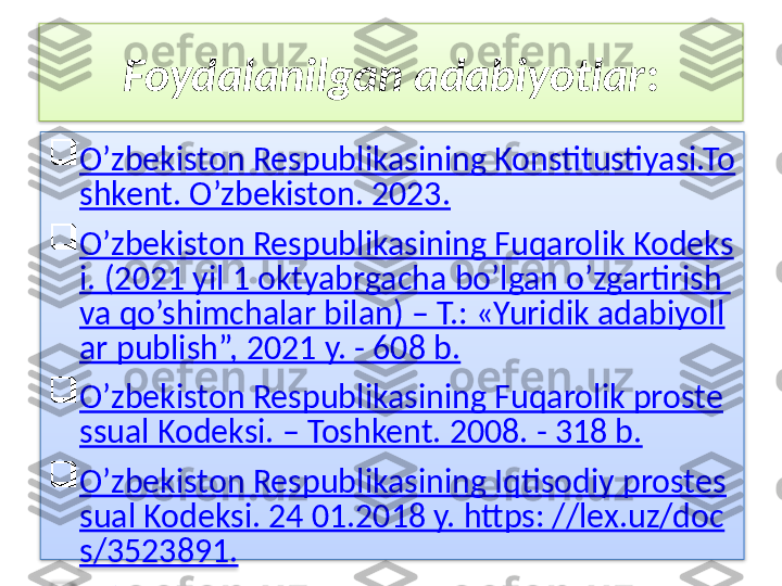 Foydalanilgan adabiyotlar :

O’zbekiston Respublikasining Konstitustiyasi.To
shkent. O’zbekiston. 2023.

O’zbekiston Respublikasining Fuqarolik Kodeks
i. (2021 yil 1 oktyabrgacha bo’lgan o’zgartirish 
va qo’shimchalar bilan) – T.: «Yuridik adabiyoll
ar publish”, 2021 y. - 608 b.

O’zbekiston Respublikasining Fuqarolik proste
ssual Kodeksi. – Toshkent. 2008. - 318 b.

O’zbekiston Respublikasining Iqtisodiy prostes
sual Kodeksi. 24 01.2018 y. https: //lex.uz/doc
s/3523891.

 O’zbekiston Respublikasining Tadbirkorlik faoli
yati erkinligining kafolatlari to’grisidagi Qonuni
 O’zR Oliy Majlisining Axborolnomasi, 2012 yil,
 2may. № 5-6, 140-modda.

www.lex.uz

www.arxiv.uz   