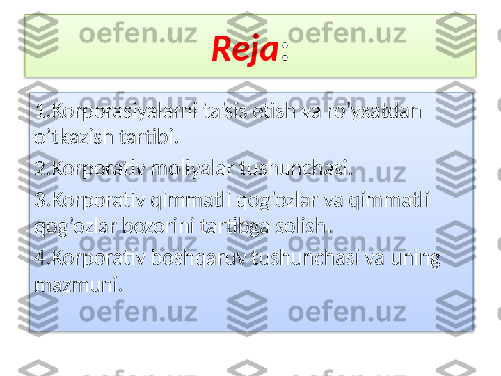 Reja :
1.Korporasiyalarni ta’sis etish va ro’yxatdan 
o’tkazish tartibi.
2.Korporativ moliyalar tushunchasi.
3.Korporativ qimmatli qog’ozlar va qimmatli 
qog’ozlar bozorini tartibga solish.
4.Korporativ boshqaruv tushunchasi va uning 
mazmuni.   