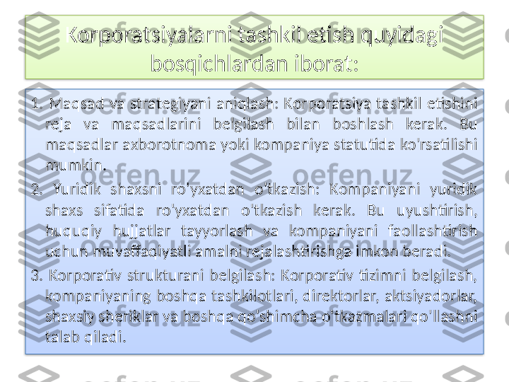 Korporatsiyalarni tashkil etish quyidagi 
bosqichlardan iborat:
1.  Maqsad  va  strategiyani  aniqlash:  Korporatsiya  tashkil  etishini 
reja  va  maqsadlarini  belgilash  bilan  boshlash  kerak.  Bu 
maqsadlar axborotnoma yoki kompaniya statutida ko'rsatilishi 
mumkin.
2.  Yuridik  shaxsni  ro'yxatdan  o'tkazish:  Kompaniyani  yuridik 
shaxs  sifatida  ro'yxatdan  o'tkazish  kerak.  Bu  uyushtirish, 
huquqiy  hujjatlar  tayyorlash  va  kompaniyani  faollashtirish 
uchun muvaffaqiyatli amalni rejalashtirishga imkon beradi.
3.  Korporativ  strukturani  belgilash:  Korporativ  tizimni  belgilash, 
kompaniyaning boshqa tashkilotlari, direktorlar, aktsiyadorlar, 
shaxsiy sheriklar va boshqa qo'shimcha o'tkazmalari qo'llashni 
talab qiladi.   