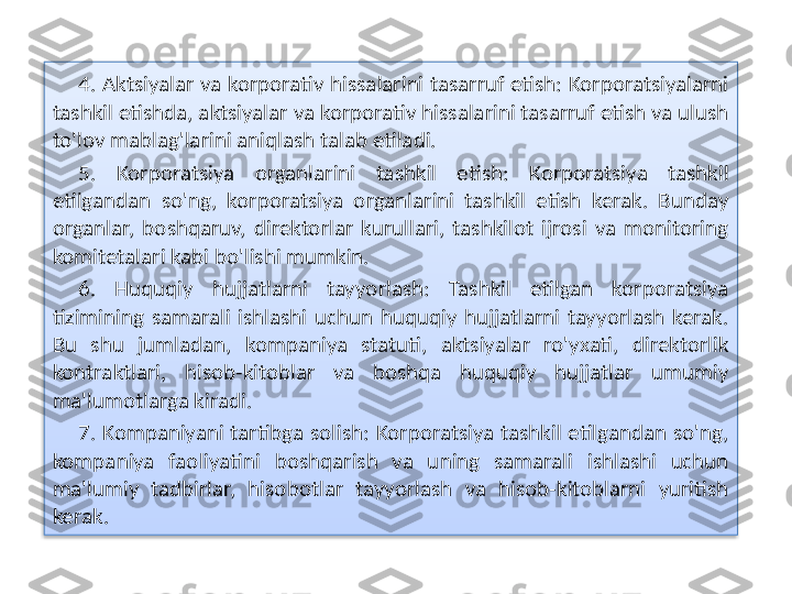 4. Aktsiyalar va korporativ hissalarini tasarruf etish: Korporatsiyalarni 
tashkil etishda, aktsiyalar va korporativ hissalarini tasarruf etish va ulush 
to'lov mablag'larini aniqlash talab etiladi.
5.  Korporatsiya  organlarini  tashkil  etish:  Korporatsiya  tashkil 
etilgandan  so'ng,  korporatsiya  organlarini  tashkil  etish  kerak.  Bunday 
organlar,  boshqaruv,  direktorlar  kurullari,  tashkilot  ijrosi  va  monitoring 
komitetalari kabi bo'lishi mumkin.
6.  Huquqiy  hujjatlarni  tayyorlash:  Tashkil  etilgan  korporatsiya 
tizimining  samarali  ishlashi  uchun  huquqiy  hujjatlarni  tayyorlash  kerak. 
Bu  shu  jumladan,  kompaniya  statuti,  aktsiyalar  ro'yxati,  direktorlik 
kontraktlari,  hisob-kitoblar  va  boshqa  huquqiy  hujjatlar  umumiy 
ma'lumotlarga kiradi.
7.  Kompaniyani  tartibga solish:  Korporatsiya  tashkil  etilgandan so'ng, 
kompaniya  faoliyatini  boshqarish  va  uning  samarali  ishlashi  uchun 
ma'lumiy  tadbirlar,  hisobotlar  tayyorlash  va  hisob-kitoblarni  yuritish 
kerak.  