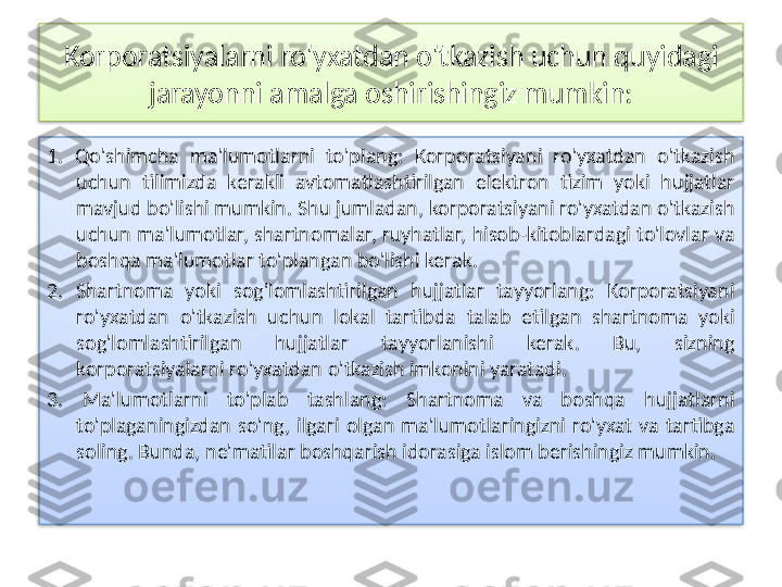 Korporatsiyalarni ro'yxatdan o'tkazish uchun quyidagi 
jarayonni amalga oshirishingiz mumkin:
1.  Qo'shimcha  ma'lumotlarni  to'plang:  Korporatsiyani  ro'yxatdan  o'tkazish 
uchun  tilimizda  kerakli  avtomatlashtirilgan  elektron  tizim  yoki  hujjatlar 
mavjud bo'lishi mumkin. Shu jumladan, korporatsiyani ro'yxatdan o'tkazish 
uchun ma'lumotlar, shartnomalar, ruyhatlar, hisob-kitoblardagi to'lovlar va 
boshqa ma'lumotlar to'plangan bo'lishi kerak.
2.  Shartnoma  yoki  sog'lomlashtirilgan  hujjatlar  tayyorlang:  Korporatsiyani 
ro'yxatdan  o'tkazish  uchun  lokal  tartibda  talab  etilgan  shartnoma  yoki 
sog'lomlashtirilgan  hujjatlar  tayyorlanishi  kerak.  Bu,  sizning 
korporatsiyalarni ro'yxatdan o'tkazish imkonini yaratadi.
3.  Ma'lumotlarni  to'plab  tashlang:  Shartnoma  va  boshqa  hujjatlarni 
to'plaganingizdan  so'ng,  ilgari  olgan  ma'lumotlaringizni  ro'yxat  va  tartibga 
soling. Bunda, ne'matilar boshqarish idorasiga islom berishingiz mumkin.   