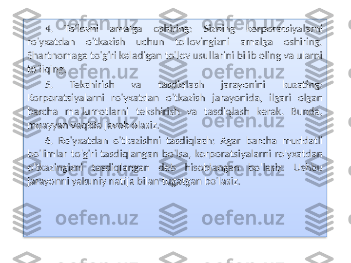 4.  To'lovni  amalga  oshiring:  Sizning  korporatsiyalarni 
ro'yxatdan  o'tkazish  uchun  to'lovingizni  amalga  oshiring. 
Shartnomaga to'g'ri keladigan to'lov usullarini bilib oling va ularni 
to'liqing.
5.  Tekshirish  va  tasdiqlash  jarayonini  kuzating: 
Korporatsiyalarni  ro'yxatdan  o'tkazish  jarayonida,  ilgari  olgan 
barcha  ma'lumotlarni  tekshirish  va  tasdiqlash  kerak.  Bunda, 
muayyan vaqtda javob olasiz.
6.  Ro'yxatdan  o'tkazishni  tasdiqlash:  Agar  barcha  muddatli 
bo'limlar  to'g'ri  tasdiqlangan  bo'lsa,  korporatsiyalarni  ro'yxatdan 
o'tkazingizni  tasdiqlangan  deb  hisoblangan  bo'lasiz.  Ushbu 
jarayonni yakuniy natija bilan tugatgan bo'lasiz.  