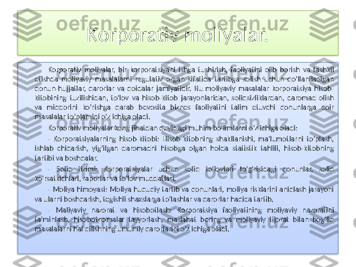 Korporativ moliyalar.
Korporativ  moliyalar,  bir  korporatsiyani  ishga  tushirish,  faoliyatini  olib  borish  va  tashkil 
etishda  moliyaviy  masalalarni  regulativ  organ  sifatida  tartibga  solish  uchun  qo'llaniladigan 
qonun-hujjatlar,  qarorlar  va  qoidalar  jamiyatidir.  Bu  moliyaviy  masalalar  korporatsiya  hisob-
kitobining  tuzilishidan,  to'lov  va  hisob-kitob  jarayonlaridan,  soliqsizliklardan,  daromad  olish 
va  miqdorini  ko'rishga  qarab  bevosita  biznes  faoliyatini  talim  etuvchi  qonunlarga  doir 
masalalar to'plamini o'z ichiga oladi.
Korporativ moliyalar keng jihatdan quyidagi muhim bo'limlarni o'z ichiga oladi:
-  Korporatsiyalarning  hisob-kitobi:  Hisob-kitobning  shakllanishi,  ma'lumotlarni  to'plash, 
ishlab  chiqarish,  yig'ilgan  daromadni  hisobga  olgan  holda  statistik  tahlili,  hisob-kitobning 
tartibi va boshqalar.
-  Soliq  tizimi:  Korporatsiyalar  uchun  soliq  to'lovlari  to'g'risidagi  qonunlar,  soliq 
ko'rsatkichlari, raporlar va to'lov muddatlari.
-  Moliya  himoyasi:  Moliya  huquqiy  tartib  va  qonunlari,  moliya  risklarini  aniqlash  jarayoni 
va ularni boshqarish, tegishli shaxslarga to'lashlar va qarorlar haqida tartib.
-  Maliyaviy  nazorat  va  hisobotlash:  Korporatsiya  faoliyatining  moliyaviy  nazoratini 
ta'minlash,  hisobotnomalar  tayyorlash,  maslahat  bering  va  moliyaviy  tijorat  bilan  bog'liq 
masalalarni hal qilishning umumiy qarorlarini o'z ichiga oladi.   