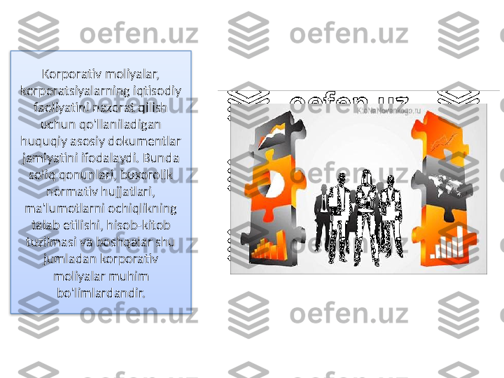 Korporativ moliyalar, 
korporatsiyalarning iqtisodiy 
faoliyatini nazorat qilish 
uchun qo'llaniladigan 
huquqiy asosiy dokumentlar 
jamiyatini ifodalaydi. Bunda 
soliq qonunlari, buxorolik 
normativ hujjatlari, 
ma'lumotlarni ochiqlikning 
talab etilishi, hisob-kitob 
tuzilmasi va boshqalar shu 
jumladan korporativ 
moliyalar muhim 
bo'limlardandir.  